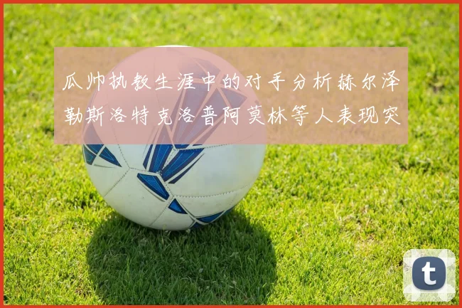 瓜帅执教生涯中的对手分析赫尔泽勒斯洛特克洛普阿莫林等人表现突出