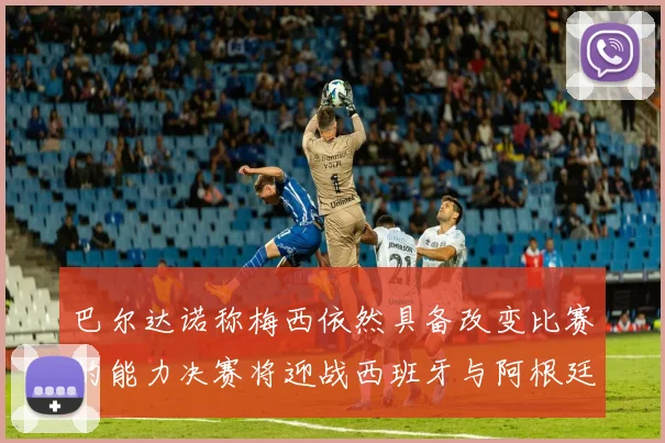 巴尔达诺称梅西依然具备改变比赛的能力决赛将迎战西班牙与阿根廷