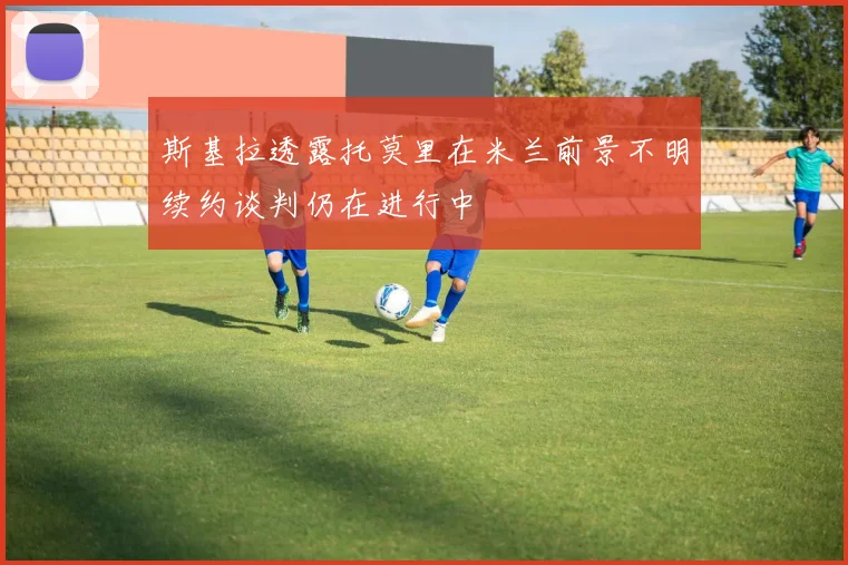 斯基拉透露托莫里在米兰前景不明续约谈判仍在进行中