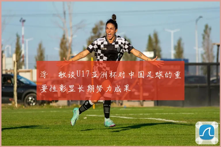 浮嶋敏谈U17亚洲杯对中国足球的重要性彰显长期努力成果