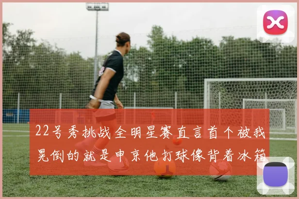 22号秀挑战全明星赛直言首个被我晃倒的就是申京他打球像背着冰箱一样笨重