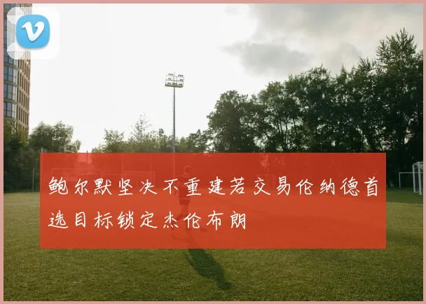 鲍尔默坚决不重建若交易伦纳德首选目标锁定杰伦布朗