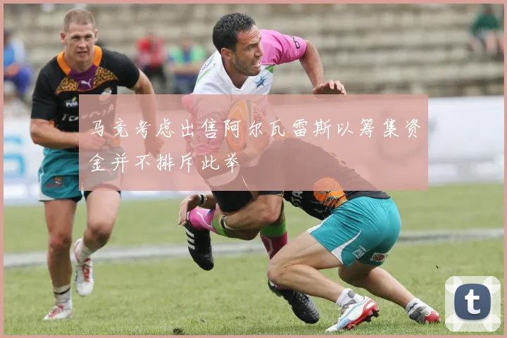 马竞考虑出售阿尔瓦雷斯以筹集资金并不排斥此举