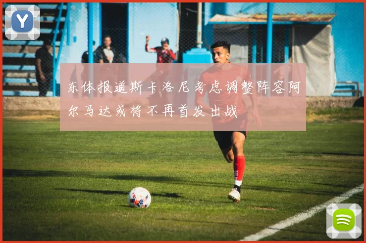 东体报道斯卡洛尼考虑调整阵容阿尔马达或将不再首发出战