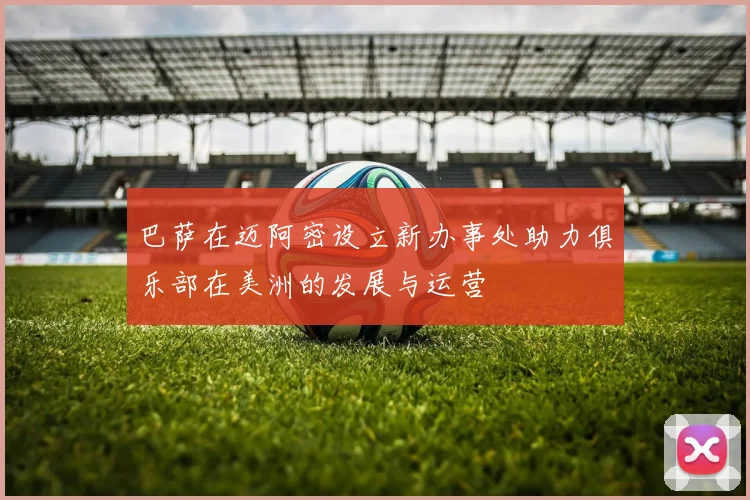 巴萨在迈阿密设立新办事处助力俱乐部在美洲的发展与运营