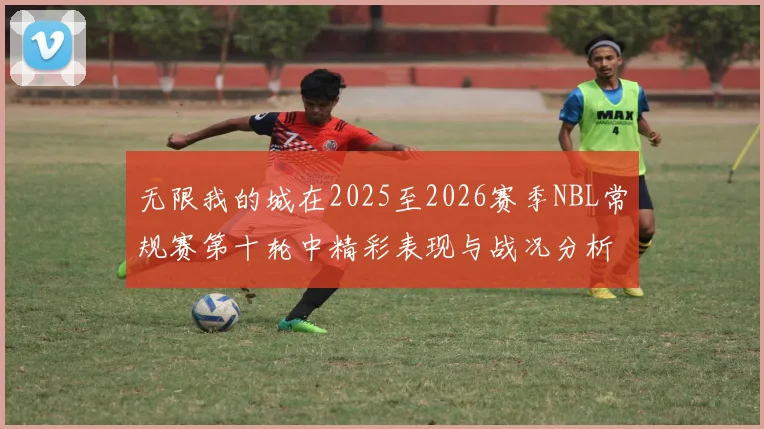 无限我的城在2025至2026赛季NBL常规赛第十轮中精彩表现与战况分析