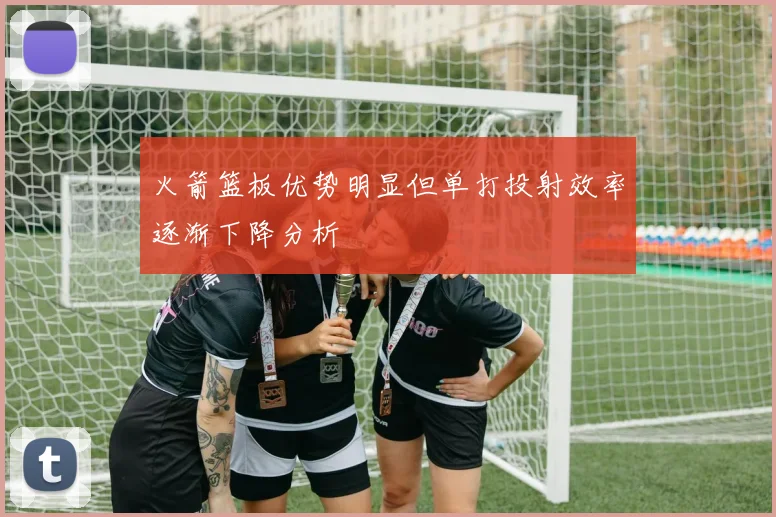 火箭篮板优势明显但单打投射效率逐渐下降分析