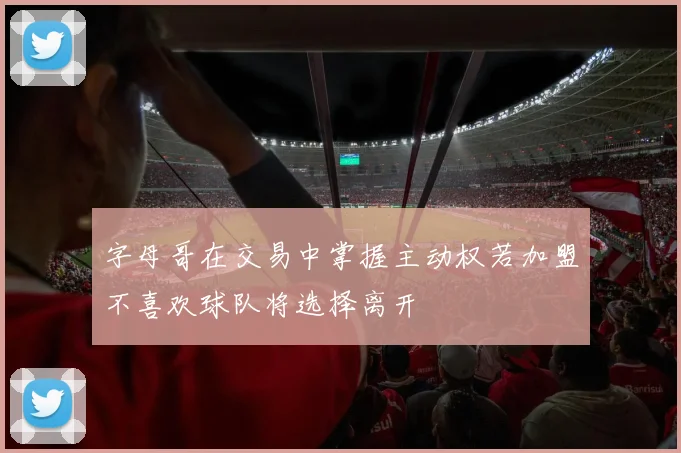 字母哥在交易中掌握主动权若加盟不喜欢球队将选择离开