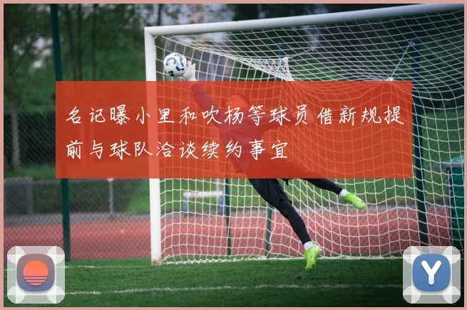 名记曝小里和吹杨等球员借新规提前与球队洽谈续约事宜