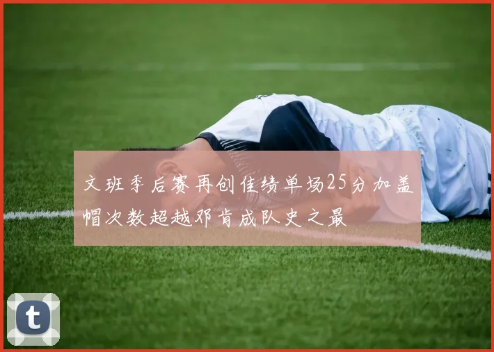 文班季后赛再创佳绩单场25分加盖帽次数超越邓肯成队史之最