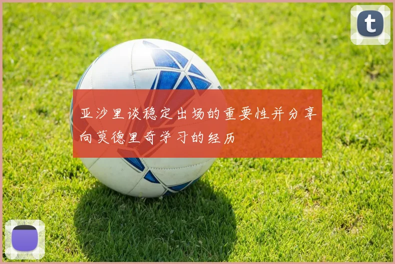 亚沙里谈稳定出场的重要性并分享向莫德里奇学习的经历