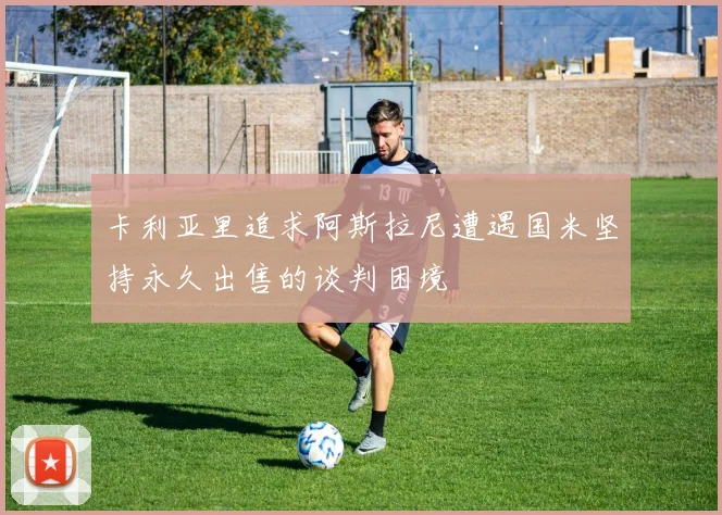 卡利亚里追求阿斯拉尼遭遇国米坚持永久出售的谈判困境