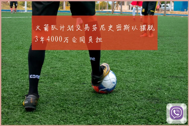 火箭队计划交易芬尼史密斯以摆脱3年4000万合同负担