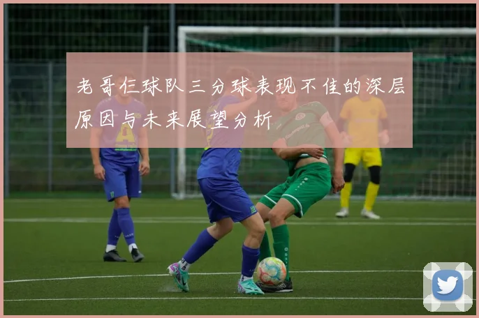 老哥仨球队三分球表现不佳的深层原因与未来展望分析