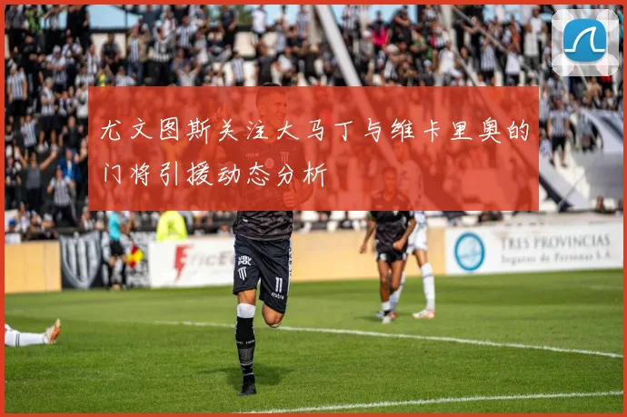 尤文图斯关注大马丁与维卡里奥的门将引援动态分析