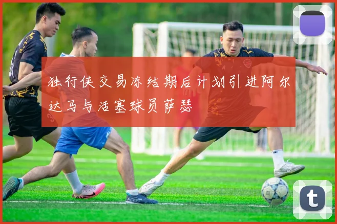 独行侠交易冻结期后计划引进阿尔达马与活塞球员萨瑟