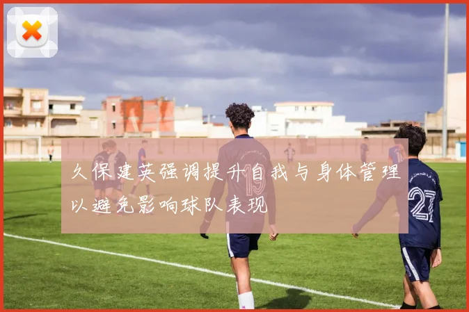 久保建英强调提升自我与身体管理以避免影响球队表现