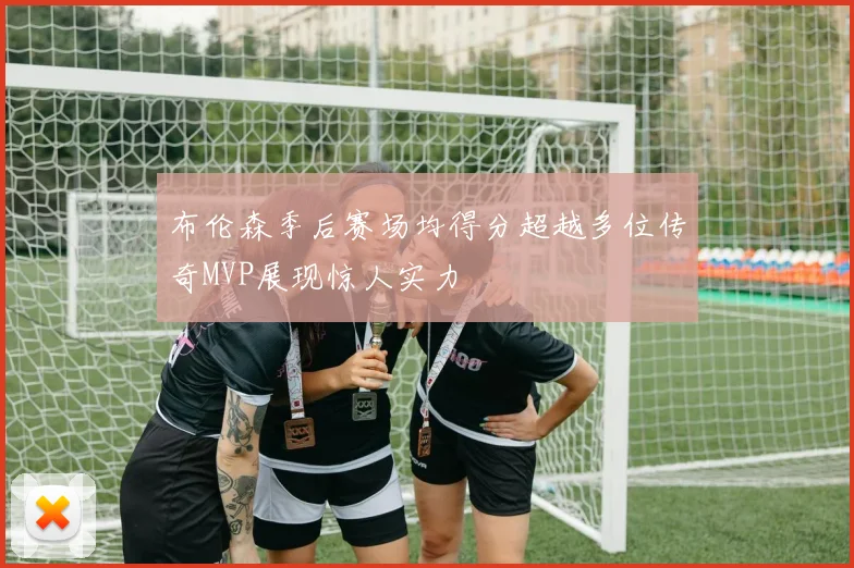 布伦森季后赛场均得分超越多位传奇MVP展现惊人实力