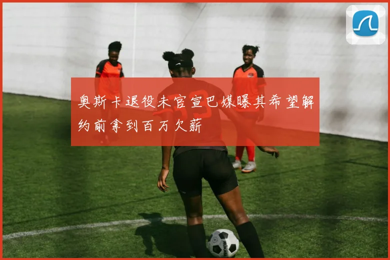 奥斯卡退役未官宣巴媒曝其希望解约前拿到百万欠薪
