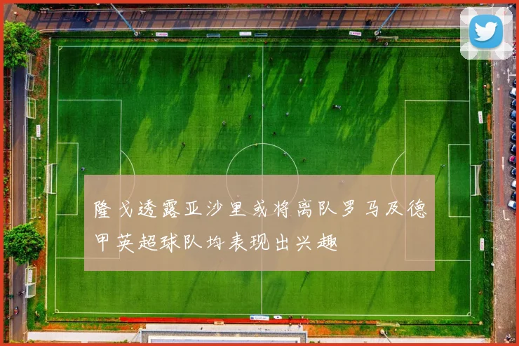 隆戈透露亚沙里或将离队罗马及德甲英超球队均表现出兴趣
