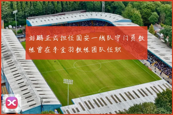 刘鹏正式担任国安一线队守门员教练曾在李金羽教练团队任职