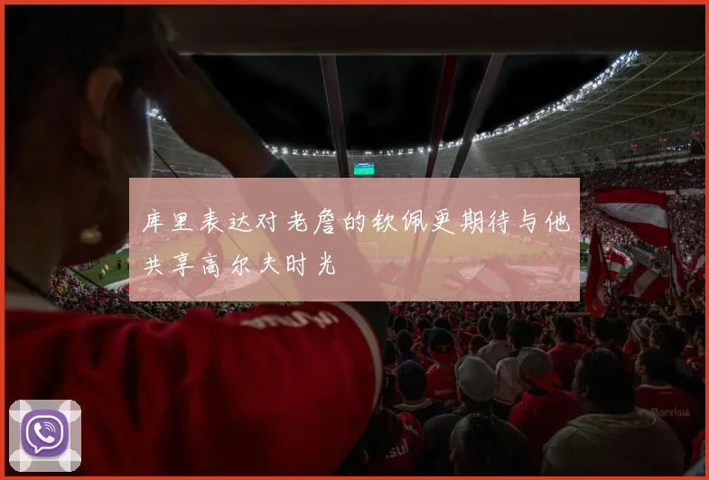 库里表达对老詹的钦佩更期待与他共享高尔夫时光