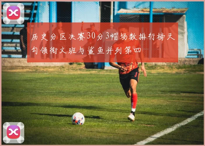 历史分区决赛30分3帽场数排行榜天勾领衔文班与鲨鱼并列第四