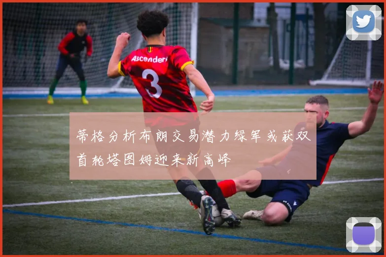 蒂格分析布朗交易潜力绿军或获双首轮塔图姆迎来新高峰