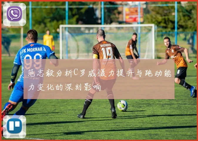 范志毅分析C罗威慑力提升与跑动能力变化的深刻影响