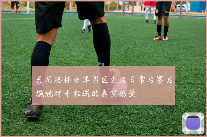 丹尼格林分享园区生活日常与赛后尴尬对手相遇的真实感受