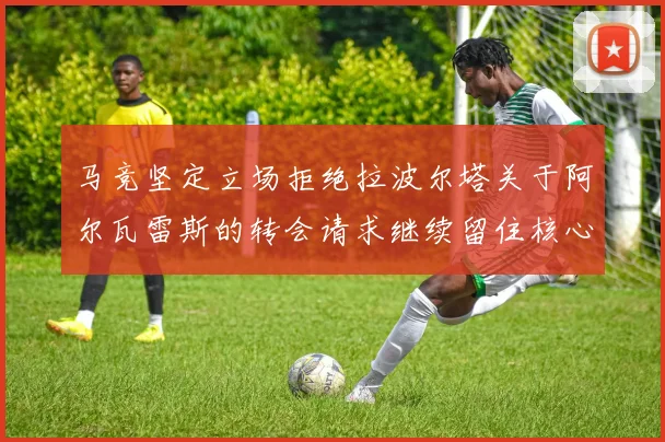 马竞坚定立场拒绝拉波尔塔关于阿尔瓦雷斯的转会请求继续留住核心球员
