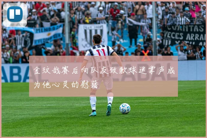 金玟哉赛后向队友致歉球迷掌声成为他心灵的慰藉